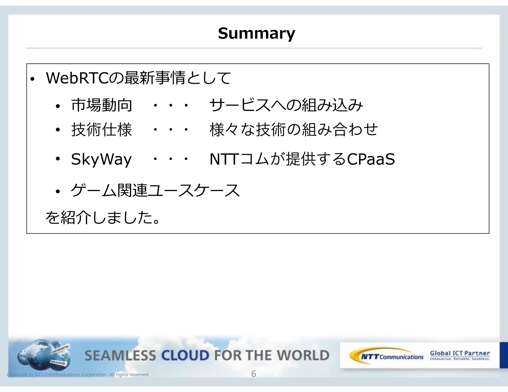 Copyright © NTT Communications Corporation. All rights reserved.
Summary
6
• WebRTCの最新事情として  
• 市場動向 　・・・ 　サービスへの組み込み  
• 技術仕様 ・・・ 様々な技術の組み合わせ
• SkyWay ・・・ NTTコムが提供するCPaaS
• ゲーム関連ユースケース
 　を紹介しました。
 