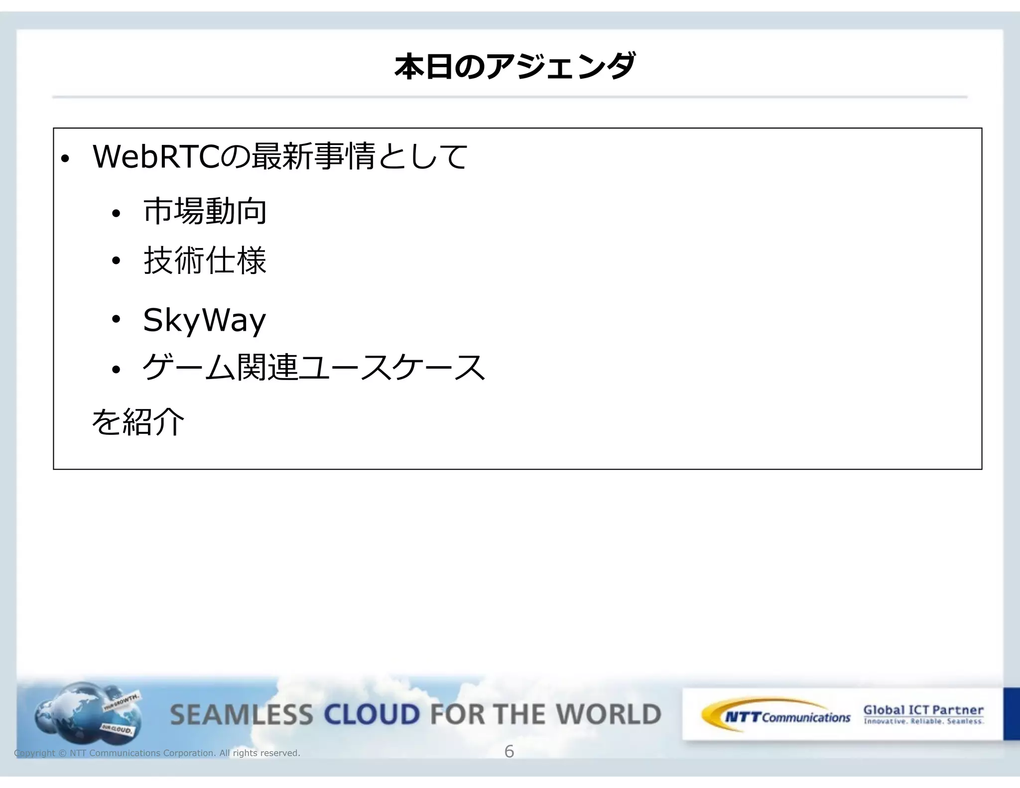 Copyright © NTT Communications Corporation. All rights reserved.
本⽇日のアジェンダ
6
• WebRTCの最新事情として  
• 市場動向  
• 技術仕様
• SkyWay
• ゲーム関連ユースケース
 　を紹介
 