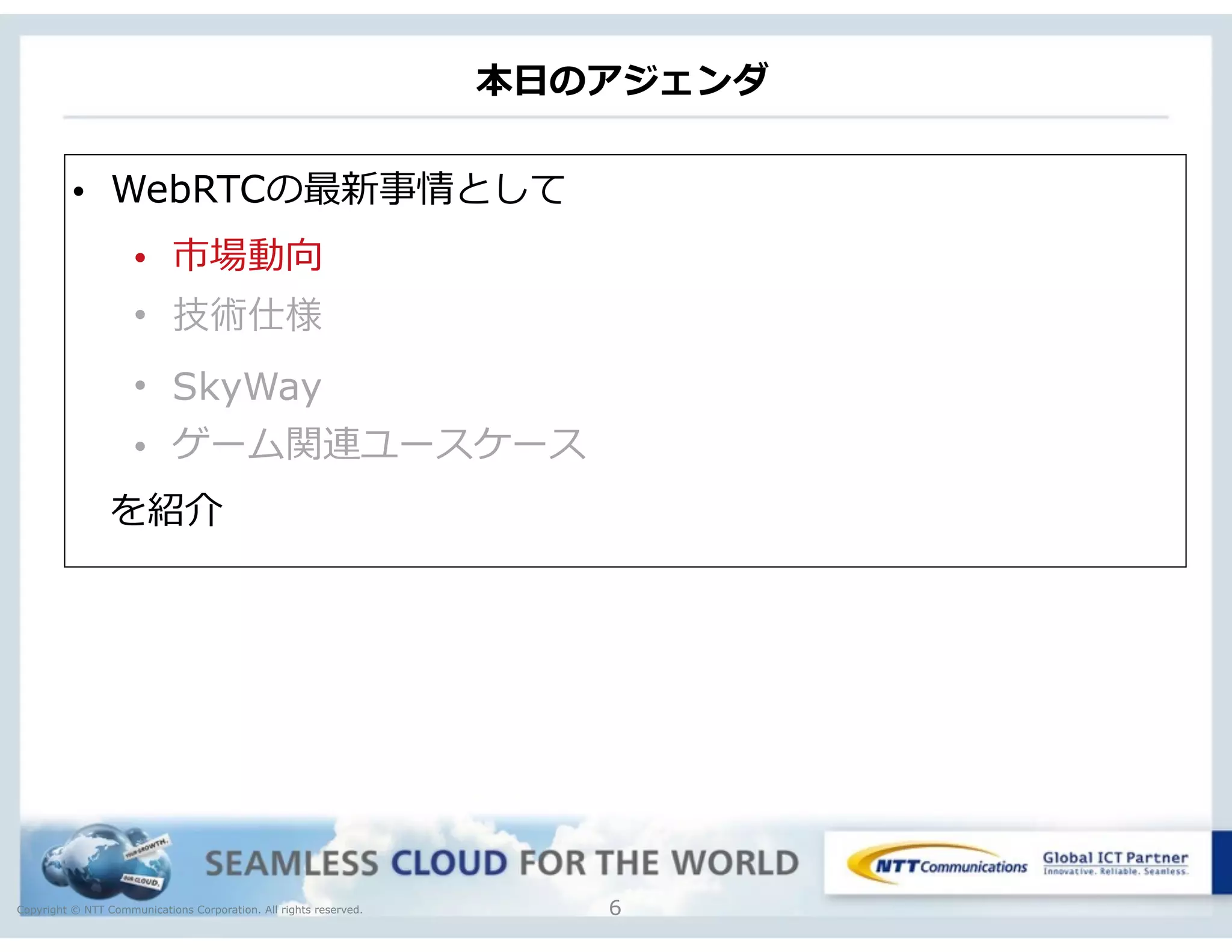 Copyright © NTT Communications Corporation. All rights reserved.
本⽇日のアジェンダ
6
• WebRTCの最新事情として  
• 市場動向  
• 技術仕様
• SkyWay
• ゲーム関連ユースケース
 　を紹介
 