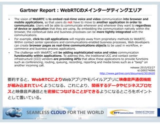 Copyright © NTT Communications Corporation. All rights reserved.
Gartner  Report  :  WebRTCのメインターゲティングエリア
16
• The  vision  of  WebRTC  is  to  embed  real-‐‑‒time  voice  and  video  communication  into  browser  and  
mobile  applications,  so  that  users  do  not  have  to  move  to  another  application  in  order  to  
communicate.  Users  will  be  able  to  communicate  whenever  and  wherever  they  want  to  regardless  
of  device  or  application  that  they  are  using.  By  embedding  the  communication  natively  within  the  
browser,  the  contextual  data  and  business  processes  can  be  more  tightly  integrated  with  the  
communications.  
• For  example,  click-‐‑‒to-‐‑‒call  applications  will  migrate  away  from  proprietary  methods  to  WebRTC.  
Within  contact  center  operations  and  communications-‐‑‒enabled  business  processes,  Web  developers  
can  create  browser  pages  as  real-‐‑‒time  communications  objects  to  be  used  in  workflow,  e-‐‑‒
commerce  and  business  process  applications.    
• The  challenge  with  WebRTC  will  be  adding  sophisticated  voice  and  video  communication  
functionality  within  applications.  To  address  this,  the  traditional  UCC  and  contact  center  
infrastructure  (CCI)  vendors  are  providing  APIs  that  allow  these  applications  to  provide  functions  
such  as  conferencing,  routing,  queuing,  recording,  reporting  and  media  tones  such  as  a  "beep"  on  
another  incoming  call.  
release:2015/03/27
id:G00274066
http://www.gartner.com/document/3016620
要約すると、WebRTCによりWebアプリやモバイルアプリに映像⾳音声通信機能
が組み込まれていくようになる。これにより、関係するデータやビジネスプロセ
スと映像⾳音声通信とを密接につなげることができるようになるところをポイント
として置いている。
 