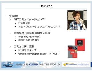 Copyright © NTT Communications Corporation. All rights reserved.
⾃自⼰己紹介
2
• ⼩小松健作
• NTTコミュニケーションズ
• 技術開発部
• Webアプリケーションエバンジェリスト
• 最新Web技術の研究開発に従事
• WebRTC（SkyWay）
• 標準化活動（W3C）
• コミュニティ活動
• html5j スタッフ
• Google Developer Expert（HTML5）
 