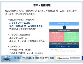 Copyright © NTT Communications Corporation. All rights reserved.
⾳音声・動画処理理
75
WebRTCクライアントはPCやデバイスの⾳音声映像ストリームにアクセスでき
る（以下、Webブラウザの場合）
 　・getUserMedia（WebAPI）
 　 　プラットフォーム上の
 　 　⾳音声、映像ストリームを取得できる
 　 　W3Cによって規定されたAPI
 　・ブラウザに実装された
 　 　エンジンによって、
 　 　エンコード、デコード処理理がなされる
 　・コーデック
 　 　・Video：VP8、H.264
 　 　・Audio：Opus、G.711 PCMA & PCMU
デバイスハードウェア
⾳音声処理理エンジン
コーデック
ジッタ/パケロス補正
エコー除去
ノイズリダクション
映像処理理エンジン
コーデック
ジッタ/パケロス補正
⾳音声・動画同期
画像補正
⾳音声キャプチャ 動画キャプチャ
内部WebRTC API
WebAPI（W3C）
引⽤用元：オライリー・ジャパン
 　 　 　 　「ハイパフォーマンスブラウザネットワーキング」 P.301
 