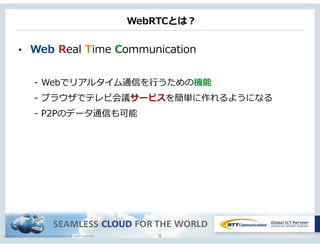 Copyright © NTT Communications Corporation. All rights reserved.
WebRTCとは？
• Web  Real  Time  Communication  
-‐‑‒  Webでリアルタイム通信を⾏行行うための機能  
-‐‑‒  ブラウザでテレビ会議サービスを簡単に作れるようになる  
-‐‑‒  P2Pのデータ通信も可能
8
 