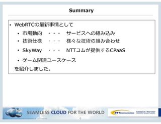 Copyright © NTT Communications Corporation. All rights reserved.
Summary
6
• WebRTCの最新事情として  
• 市場動向 　・・・ 　サービスへの組み込み  
• 技術仕様 ・・・ 様々な技術の組み合わせ
• SkyWay ・・・ NTTコムが提供するCPaaS
• ゲーム関連ユースケース
 　を紹介しました。
 