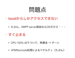 問題点
• localからしかアクセスできない
• たぶん、XMPP server経由ならOKだけど・・・
• すぐ止まる
• CPU 100% はりついて、熱暴走 → チーン
• VP8のencode処理によるペナルティ（たぶん）
 