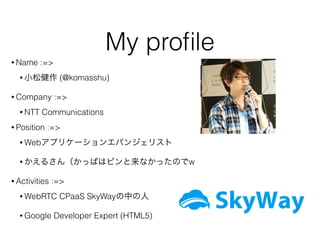 My proﬁle
• Name :=>
• 小松健作 (@komasshu)
• Company :=>
• NTT Communications
• Position :=>
• Webアプリケーションエバンジェリスト
• かえるさん（かっぱはピンと来なかったのでw
• Activities :=>
• WebRTC CPaaS SkyWayの中の人
• Google Developer Expert (HTML5)
 
