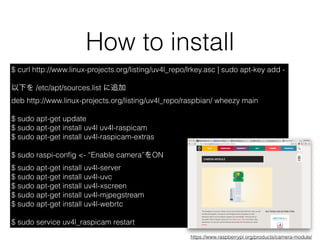 How to install
$ curl http://www.linux-projects.org/listing/uv4l_repo/lrkey.asc | sudo apt-key add -
以下を /etc/apt/sources.list に追加
deb http://www.linux-projects.org/listing/uv4l_repo/raspbian/ wheezy main
$ sudo apt-get update
$ sudo apt-get install uv4l uv4l-raspicam
$ sudo apt-get install uv4l-raspicam-extras
$ sudo raspi-conﬁg <- “Enable camera”をON
$ sudo apt-get install uv4l-server
$ sudo apt-get install uv4l-uvc
$ sudo apt-get install uv4l-xscreen
$ sudo apt-get install uv4l-mjpegstream
$ sudo apt-get install uv4l-webrtc
$ sudo service uv4l_raspicam restart
https://www.raspberrypi.org/products/camera-module/
 