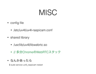MISC
• conﬁg ﬁle
• /etc/uv4l/uv4l-raspicam.conf
• shared library
• /usr/lib/uv4l/libwebrtc.so
• // 多分ChromeのWebRTCスタック
• なんかあったら
$ sudo service uv4l_raspicam restart
 