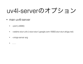 uv4l-serverのオプション
• man uv4l-server
• --port (=8080)
• --webrtc-stun-urls (=stun:stun.l.google.com:19302,stun:stun.ekiga.net)
• --xmpp-server arg
• ……
 