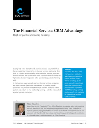 The Financial Services CRM Advantage
High-impact relationship banking.




Guiding high-value clients towards business success and profitability is       Abstract
the revenue-critical mission of every financial services relationship. Over    The fact is that those firms
time, as a pattern is established of smart decisions, decisive action and      that have more productive
financial success, the account team earns a position of valued partner. In     teams spending more time
high-stakes finance, this position is the operational equivalent of striking   in front of clients have a
gold.                                                                          distinct advantage. In this
In this business paper, you will read how financial services companies         guide, we outline specifically
are using customer relationship management to converge people,                 where the automation and
processes, and products more effectively to earn the position of valued        personalization capabilities
partner, and embark on true relationship banking — with the end result of      of CRM technology can help
growing business momentum.                                                     position your firm to capitalize
                                                                               on the Financial Services
                                                                               CRM Advantage.




                      About the Author
                      Jason Rushforth is President of Front Office Solutions–overseeing sales and marketing
                      for CDC Software’s CRM and complaint management solutions. He is known for his
                      keynote speaking engagements for such events as the Wealth Management Forum and
                      webcasts with Wall Street & Technology and TowerGroup, and he frequently contributes
                      to industry articles in publications such as CRM Magazine.




CDC Software | The Customer-Driven Company™                                               CRM White Paper | 1
 