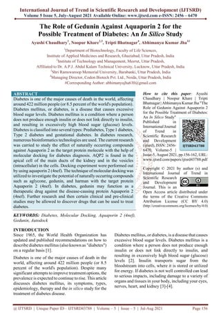 International Journal of Trend in Scientific Research and Development (IJTSRD)
Volume 5 Issue 5, July-August 2021 Available Online: www.ijtsrd.com e-ISSN: 2456 – 6470
@ IJTSRD | Unique Paper ID – IJTSRD43788 | Volume – 5 | Issue – 5 | Jul-Aug 2021 Page 156
The Role of Gedunin Against Aquaporin 2 for the
Possible Treatment of Diabetes: An In Silico Study
Ayushi Chaudhary1
, Noopur Khare2,3
, Tripti Bhatnagar4
, Abhimanyu Kumar Jha1#
1
Department of Biotechnology, Faculty of Life Sciences,
Institute of Applied Medicines and Research, Ghaziabad, Uttar Pradesh, India
2
Institute of Technology and Management, Meerut, Uttar Pradesh,
Affiliated to Dr. A.P.J. Abdul Kalam Technical University, Lucknow, Uttar Pradesh, India
3
Shri Ramswaroop Memorial University, Barabanki, Uttar Pradesh, India
4
Managing Director, Codon Biotech Pvt. Ltd., Noida, Uttar Pradesh, India
#Corresponding Author: abhimanyujha630@gmail.com
ABSTRACT
Diabetes is one of the major causes of death in the world, affecting
around 422 million people (or 8.5 percent of the world's population).
Diabetes mellitus, or diabetes, is a disease that causes excessive
blood sugar levels. Diabetes mellitus is a condition where a person
does not produce enough insulin or does not link directly to insulin,
and resulting in excessively high blood sugar (glucose) levels.
Diabetes is classified into several types: Prediabetes, Type 1 diabetes,
Type 2 diabetes and gestational diabetes. In diabetes research,
numerous bioinformatics technologies are used. The current research
was carried to study the effect of naturally occurring compounds
against Aquaporin 2 as the target protein molecule with the help of
molecular docking for diabetes diagnosis. AQP2 is found in the
apical cell of the main ducts of the kidney and in the vesicles
(intracellular) in the cells. Docking experiment were performed out
by using aquaporin 2 (4nef). The technique of molecular docking was
utilized to investigate the potential of naturally occurring compounds
such as aglycone, gedunin, and harman with the target protein
Aquaporin 2 (4nef). In diabetes, gedunin may function as a
therapeutic drug against the disease-causing protein Aquaporin 2
(4nef). Further research and then certain clinical and pre-clinical
studies may be allowed to discover drugs that can be used to treat
diabetes.
KEYWORDS: Diabetes, Molecular Docking, Aquaporin 2 (4nef),
Gedunin, Autodock
How to cite this paper: Ayushi
Chaudhary | Noopur Khare | Tripti
Bhatnagar | Abhimanyu Kumar Jha "The
Role of Gedunin Against Aquaporin 2
for the Possible Treatment of Diabetes:
An In Silico Study"
Published in
International Journal
of Trend in
Scientific Research
and Development
(ijtsrd), ISSN: 2456-
6470, Volume-5 |
Issue-5, August 2021, pp.156-162, URL:
www.ijtsrd.com/papers/ijtsrd43788.pdf
Copyright © 2021 by author (s) and
International Journal of Trend in
Scientific Research
and Development
Journal. This is an
Open Access article distributed under
the terms of the Creative Commons
Attribution License (CC BY 4.0)
(http://creativecommons.org/licenses/by/4.0)
INTRODUCTION
Since 1965, the World Health Organization has
updated and published recommendations on how to
describe diabetes mellitus (also known as "diabetes")
on a regular basis [1].
Diabetes is one of the major causes of death in the
world, affecting around 422 million people (or 8.5
percent of the world's population). Despite many
significant attempts to improve treatment options, the
prevalence is expected to continue to rise. This article
discusses diabetes mellitus, its symptoms, types,
epidemiology, therapy and the in silico study for the
treatment of diabetes disease.
Diabetes mellitus, or diabetes, is a disease that causes
excessive blood sugar levels. Diabetes mellitus is a
condition where a person does not produce enough
insulin or does not link directly to insulin, and
resulting in excessively high blood sugar (glucose)
levels [2]. Insulin transports sugar from the
bloodstream into cells, where it is stored or utilized
for energy. If diabetes is not well controlled can lead
to serious impacts, including damage to a variety of
organs and tissues in your body, including your eyes,
nerves, heart, and kidney [3]-[4].
IJTSRD43788
 