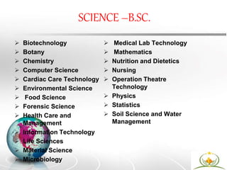SCIENCE –B.SC.
 Biotechnology
 Botany
 Chemistry
 Computer Science
 Cardiac Care Technology
 Environmental Science
 Food Science
 Forensic Science
 Health Care and
Management
 Information Technology
 Life Sciences
 Material Science
 Microbiology
 Medical Lab Technology
 Mathematics
 Nutrition and Dietetics
 Nursing
 Operation Theatre
Technology
 Physics
 Statistics
 Soil Science and Water
Management
 