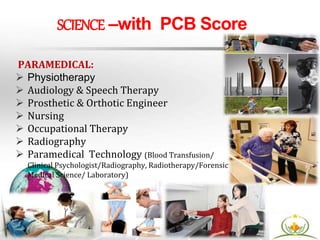 PARAMEDICAL:
 Physiotherapy
 Audiology & Speech Therapy
 Prosthetic & Orthotic Engineer
 Nursing
 Occupational Therapy
 Radiography
 Paramedical Technology (Blood Transfusion/
Clinical Psychologist/Radiography, Radiotherapy/Forensic
Medical Science/ Laboratory)
SCIENCE –with PCB Score
 