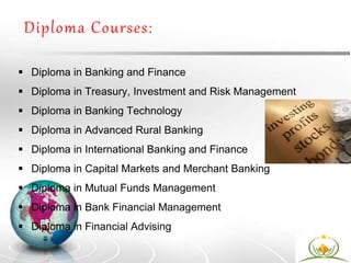 Diploma Courses:
 Diploma in Banking and Finance
 Diploma in Treasury, Investment and Risk Management
 Diploma in Banking Technology
 Diploma in Advanced Rural Banking
 Diploma in International Banking and Finance
 Diploma in Capital Markets and Merchant Banking
 Diploma in Mutual Funds Management
 Diploma in Bank Financial Management
 Diploma in Financial Advising
 