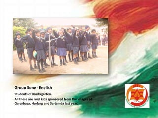 Group Song - English
Students of Kindergarten.
All these are rural kids sponsored from the villages of
Garurbasa, Hurlung and Sarjamda last year.