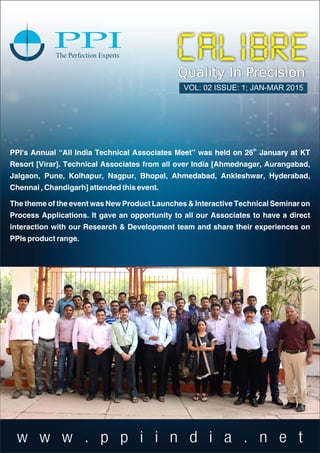 w w w . p p i i n d i a . n e t
Quality In Precision
VOL: 02 ISSUE: 1; JAN-MAR 2015
th
PPI's Annual “All India Technical Associates Meet” was held on 26 January at KT
Resort [Virar]. Technical Associates from all over India [Ahmednagar, Aurangabad,
Jalgaon, Pune, Kolhapur, Nagpur, Bhopal, Ahmedabad, Ankleshwar, Hyderabad,
Chennai , Chandigarh] attended this event.
The theme of the event was New Product Launches & Interactive Technical Seminar on
Process Applications. It gave an opportunity to all our Associates to have a direct
interaction with our Research & Development team and share their experiences on
PPIs product range.
 