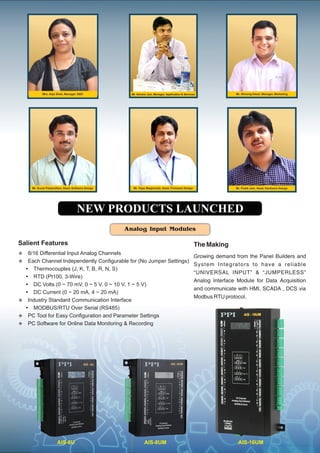 Analog Input Modules
The Making
Growing demand from the Panel Builders and
System Integrators to have a reliable
“UNIVERSAL INPUT” & “JUMPERLESS”
Analog Interface Module for Data Acquisition
and communicate with HMI, SCADA , DCS via
Modbus RTU protocol.
Salient Features
v 8/16 Differential Input Analog Channels
v Each Channel Independently Conﬁgurable for (No Jumper Settings)
Ÿ Thermocouples (J, K, T, B, R, N, S)
Ÿ RTD (Pt100, 3-Wire)
Ÿ DC Volts (0 ~ 70 mV, 0 ~ 5 V, 0 ~ 10 V, 1 ~ 5 V)
Ÿ DC Current (0 ~ 20 mA, 4 ~ 20 mA)
v Industry Standard Communication Interface
Ÿ MODBUS/RTU Over Serial (RS485)
v PC Tool for Easy Conﬁguration and Parameter Settings
v PC Software for Online Data Monitoring & Recording
Mr. Kunal Patwardhan, Head, Software Design Mr. Vijay Waghmode, Head, Firmware Design Mr. Pratik Jain, Head, Hardware Design
Mr. Shivang Desai, Manager, MarketingMr. Ashwin Jain, Manager, Application & Services
AIS-8UMAIS-8U AIS-16UM
NEW PRODUCTS LAUNCHED
Mrs. Alpa Shah, Manager, R&D
 