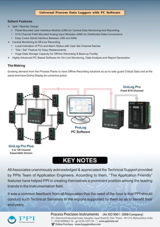 Universal Process Data Loggers with PC Software
8 to 128 Channel
Expandable Version
UniLog Pro Plus
Fixed 8/16 Channel
UniLog Pro
UniLog Pro
AUTO
UniLog Pro Plus
AUTO
Salient Features
v Split / Modular Design
Ÿ Panel Mounted User Interface Module (UIM) for Central Data Monitoring And Recording
Ÿ 8/16 Channel Field Mounted Analog Input Modules (AIM) for Distributed Data Conversions
Ÿ Easy 2-wire Serial Interface Between UIM and AIMs
v Central Monitoring & Off-Line Recording
Ÿ Local Indication of PVs and Alarm Status with User Set Channel Names
Ÿ “Get / Set” Feature for Easy Replacements
Ÿ Huge Data Storage Capacity for Off-line Recording & Back-up Facility
v Highly Advanced PC Based Software for On-Line Monitoring, Data Analysis and Report Generation
The Making
Growing demand from the Process Plants to have Ofﬂine Recording solutions so as to safe guard Critical Data and at the
same time have Online Display for corrective action.
AllAssociates unanimously acknowledged & appreciated the Technical Support provided
by PPIs Team of Application Engineers. According to them, “The Application Friendly”
features have helped PPI in creating themselves a prominent position among the leading
brands in the Instrumentation ﬁeld.
It was a common feedback from allAssociates that the need of the hour is that PPI should
conduct such Technical Seminars in the regions supported by them so as to beneﬁt their
end users.
ProcessPrecisionInstruments(AnISO9001:2008Company)
101,DiamondIndustrialEstate,Navghar,VasaiRoad(E),Dist.Thane-401210,Maharashtra,India
0250-6090063-760250-2391734www.ppiindia.net
OnlinePurchase-www.buyppionline.com
KEY NOTES
ProLog
PC Software
 