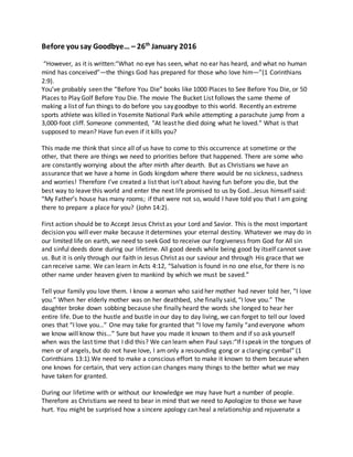 Before yousay Goodbye… – 26th
January 2016
“However, as it is written:“What no eye has seen, what no ear has heard, and what no human
mind has conceived”—the things God has prepared for those who love him—”(1 Corinthians
2:9).
You’ve probably seen the “Before You Die” books like 1000 Places to See Before You Die, or 50
Places to Play Golf Before You Die. The movie The Bucket List follows the same theme of
making a list of fun things to do before you say goodbye to this world. Recently an extreme
sports athlete was killed in Yosemite National Park while attempting a parachute jump from a
3,000-foot cliff. Someone commented, “At least he died doing what he loved.” What is that
supposed to mean? Have fun even if it kills you?
This made me think that since all of us have to come to this occurrence at sometime or the
other, that there are things we need to priorities before that happened. There are some who
are constantly worrying about the after mirth after dearth. But as Christians we have an
assurance that we have a home in Gods kingdom where there would be no sickness, sadness
and worries! Therefore I’ve created a list that isn’t about having fun before you die, but the
best way to leave this world and enter the next life promised to us by God…Jesus himself said:
“My Father’s house has many rooms; if that were not so, would I have told you that I am going
there to prepare a place for you? (John 14:2).
First action should be to Accept Jesus Christ as your Lord and Savior. This is the most important
decision you will ever make because it determines your eternal destiny. Whatever we may do in
our limited life on earth, we need to seek God to receive our forgiveness from God for All sin
and sinful deeds done during our lifetime. All good deeds while being good by itself cannot save
us. But it is only through our faith in Jesus Christ as our saviour and through His grace that we
can receive same. We can learn in Acts 4:12, “Salvation is found in no one else, for there is no
other name under heaven given to mankind by which we must be saved.”
Tell your family you love them. I know a woman who said her mother had never told her, “I love
you.” When her elderly mother was on her deathbed, she finally said, “I love you.” The
daughter broke down sobbing because she finally heard the words she longed to hear her
entire life. Due to the hustle and bustle in our day to day living, we can forget to tell our loved
ones that “I love you…” One may take for granted that “I love my family “and everyone whom
we know will know this…” Sure but have you made it known to them and if so ask yourself
when was the last time that I did this? We can learn when Paul says:“If I speak in the tongues of
men or of angels, but do not have love, I am only a resounding gong or a clanging cymbal” (1
Corinthians 13:1).We need to make a conscious effort to make it known to them because when
one knows for certain, that very action can changes many things to the better what we may
have taken for granted.
During our lifetime with or without our knowledge we may have hurt a number of people.
Therefore as Christians we need to bear in mind that we need to Apologize to those we have
hurt. You might be surprised how a sincere apology can heal a relationship and rejuvenate a
 