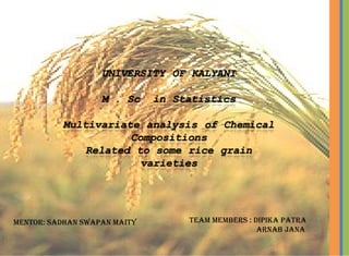 UNIVERSITY OF KALYANI 
M . Sc in Statistics 
Multivariate analysis of Chemical 
Compositions 
Related to some rice grain varieties 
Mentor: SADHAN SAMAR MAITY 
Team members : 
DIPIKA PATRA 
ARNAB JANA 
Team members : DIPIKa PaTra 
arNab JaNa 
meNTor: saDhaN swaPaN maITy 
 