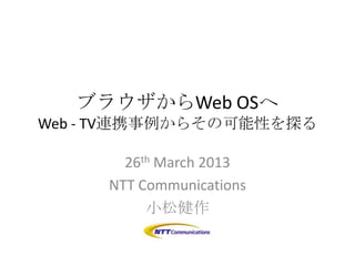 ブラウザからWeb OSへ
Web - TV連携事例からその可能性を探る

       26th March 2013
     NTT Communications
          小松健作
 
