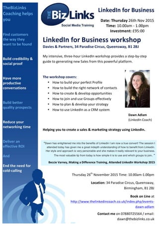  
LinkedIn	
  for	
  Business	
  
Date:	
  Thursday	
  26th	
  Nov	
  2015	
  
Time:	
  10.00am	
  -­‐	
  1.00pm	
  
Investment:	
  £95:00	
  
LinkedIn	
  for	
  Business	
  workshop	
  
Davies	
  &	
  Partners,	
  34	
  Paradise	
  Circus,	
  Queensway,	
  B1	
  2BJ	
  
	
  
My	
  intensive,	
  three-­‐hour	
  LinkedIn	
  workshop	
  provides	
  a	
  step-­‐by-­‐step	
  
guide	
  to	
  generating	
  new	
  Sales	
  from	
  this	
  powerful	
  platform.	
  
	
  
	
  
The	
  workshop	
  covers:	
  	
  
• How	
  to	
  build	
  your	
  perfect	
  Profile	
  
• How	
  to	
  build	
  the	
  right	
  network	
  of	
  contacts	
  
• How	
  to	
  create	
  &	
  develop	
  opportunities	
  
• How	
  to	
  join	
  and	
  use	
  Groups	
  effectively	
  
• How	
  to	
  plan	
  &	
  develop	
  your	
  strategy	
  
• How	
  to	
  use	
  LinkedIn	
  as	
  a	
  CRM	
  system	
  
	
   	
   	
   	
   	
   	
   	
   	
   	
  	
  	
  	
  	
  	
  	
  	
  	
  	
  	
  Dawn	
  Adlam	
  	
  
	
   	
   	
   	
   	
   	
   	
   	
   	
  	
  	
  	
  	
  	
  	
  	
  	
  	
  	
  (LinkedIn	
  Coach)	
  	
  
	
  
Helping	
  you	
  to	
  create	
  a	
  sales	
  &	
  marketing	
  strategy	
  using	
  LinkedIn.	
  
	
  
	
  
“Dawn has enlightened me into the benefits of Linkedin I am now a true convert! The session I
attended today has given me a great indepth understanding of how to benefit from Linkedin.
Her style and approach is very personable and she makes it really relevant to your business.
The most valuable tip from today is how simple it is to use and which groups to join. ”	
  
Beccie	
  Varney,	
  Making	
  a	
  Difference	
  Training,	
  Attended	
  LinkedIn	
  Workshop	
  2015	
  
2
Thursday	
  26th
	
  November	
  2015	
  Time:	
  10.00am-­‐1.00pm	
  	
  
	
  	
  	
  	
  	
  	
  	
  	
  	
  	
  Location:	
  34	
  Paradise	
  Circus,	
  Queensway,	
  
Birmingham,	
  B1	
  2BJ	
  
	
  Book	
  on	
  Line	
  at	
  
http://www.thelinkedincoach.co.uk/index.php/events-­‐
dawn-­‐adlam	
  
Contact	
  me	
  on	
  07880725564	
  /	
  email:	
  
dawn@thebizlinks.co.uk	
  	
  	
  
1
	
  Date:	
  
 
