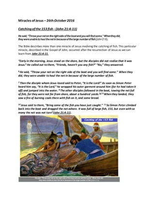 Miracles of Jesus – 26th October 2016
Catching of the 153 fish - (John 21:4-11)
He said,“Throw yourneton therightside ofthe boatand you will find some.” Whentheydid,
theywereunableto haul thenetin becauseofthelarge numberoffish (John21:6).
The Bible describes more than one miracle of Jesus involving the catching of fish. This particular
miracle, described in the Gospel of John, occurred after the resurrection of Jesus as we can
learn from John 21:4-11.
“Early in the morning, Jesus stood on the shore, but the disciples did not realize that it was
Jesus.5 He called out to them, “Friends, haven’t you any fish?” “No,” they answered.
6 He said, “Throw your net on the right side of the boat and you will find some.” When they
did, they were unable to haul the net in because of the large number of fish.
7 Then the disciple whom Jesus loved said to Peter, “It is the Lord!” As soon as Simon Peter
heard him say, “It is the Lord,” he wrapped his outer garment around him (for he had taken it
off) and jumped into the water. 8 The other disciples followed in the boat, towing the net full
of fish, for they were not far from shore, about a hundred yards.[a] 9 When they landed, they
saw a fire of burning coals there with fish on it, and some bread.
10 Jesus said to them, “Bring some of the fish you have just caught.” 11 So Simon Peter climbed
back into the boat and dragged the net ashore. It was full of large fish, 153, but even with so
many the net was not torn”(John 21:4-11).
 