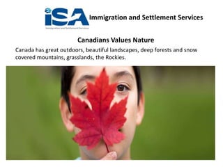 Immigration and Settlement Services
Canadians Values Nature
Canada has great outdoors, beautiful landscapes, deep forests and snow
covered mountains, grasslands, the Rockies.
 