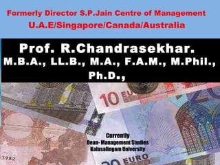 Formerly Director S.P.Jain Centre of Management
U.A.E/Singapore/Canada/Australia
Prof. R.Chandrasekhar.
M.B.A., LL.B., M.A., F.A.M., M.Phil.,
Ph.D.,
Currently
Dean- Management Studies
Kalasalingam University
 