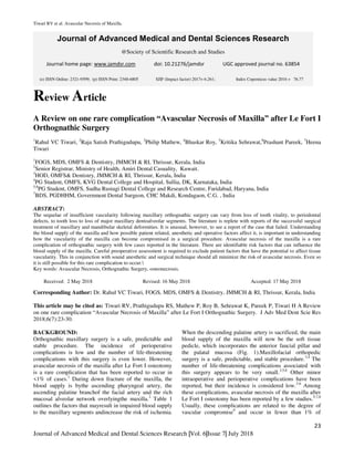 Tiwari RV et al. Avascular Necrosis of Maxilla.
23
Journal of Advanced Medical and Dental Sciences Research |Vol. 6|Issue 7| July 2018
Journal of Advanced Medical and Dental Sciences Research
@Society of Scientific Research and Studies
Journal home page: www.jamdsr.com doi: 10.21276/jamdsr UGC approved journal no. 63854
Review Article
A Review on one rare complication “Avascular Necrosis of Maxilla” after Le Fort I
Orthognathic Surgery
1
Rahul VC Tiwari, 2
Raja Satish Prathigudupu, 3
Philip Mathew, 4
Bhaskar Roy, 5
Kritika Sehrawat,6
Prashant Pareek, 7
Heena
Tiwari
1
FOGS, MDS, OMFS & Dentistry, JMMCH & RI, Thrissur, Kerala, India
2
Senior Registrar, Ministry of Health, Amiri Dental Casuality, Kuwait.
3
HOD, OMFS& Dentistry, JMMCH & RI, Thrissur, Kerala, India
4
PG Student, OMFS, KVG Dental College and Hospital, Sullia, DK, Karnataka, India
5,6
PG Student, OMFS, Sudha Rustagi Dental College and Research Centre, Faridabad, Haryana, India
7
BDS, PGDHHM, Government Dental Surgeon, CHC Makdi, Kondagaon, C.G. , India
ABSTRACT:
The sequelae of insufficient vascularity following maxillary orthognathic surgery can vary from loss of tooth vitality, to periodontal
defects, to tooth loss to loss of major maxillary dentoalveolar segments. The literature is replete with reports of the successful surgical
treatment of maxillary and mandibular skeletal deformities. It is unusual, however, to see a report of the case that failed. Understanding
the blood supply of the maxilla and how possible patient related, anesthetic and operative factors affect it, is important in understanding
how the vascularity of the maxilla can become compromised in a surgical procedure. Avascular necrosis of the maxilla is a rare
complication of orthognathic surgery with few cases reported in the literature. There are identifiable risk factors that can influence the
blood supply of the maxilla. Careful preoperative assessment is required to exclude patient factors that have the potential to affect tissue
vascularity. This in conjunction with sound anesthetic and surgical technique should all minimize the risk of avascular necrosis. Even so
it is still possible for this rare complication to occur.
Key words: Avascular Necrosis, Orthognathic Surgery, osteonecrosis.
Received: 2 May 2018 Revised: 16 May 2018 Accepted: 17 May 2018
Corresponding Author: Dr. Rahul VC Tiwari, FOGS, MDS, OMFS & Dentistry, JMMCH & RI, Thrissur, Kerala, India
This article may be cited as: Tiwari RV, Prathigudupu RS, Mathew P, Roy B, Sehrawat K, Pareek P, Tiwari H A Review
on one rare complication “Avascular Necrosis of Maxilla” after Le Fort I Orthognathic Surgery. J Adv Med Dent Scie Res
2018;6(7):23-30.
BACKGROUND:
Orthognathic maxillary surgery is a safe, predictable and
stable procedure. The incidence of perioperative
complications is low and the number of life-threatening
complications with this surgery is even lower. However,
avascular necrosis of the maxilla after Le Fort I osteotomy
is a rare complication that has been reported to occur in
<1% of cases.1
During down fracture of the maxilla, the
blood supply is bythe ascending pharyngeal artery, the
ascending palatine branchof the facial artery and the rich
mucosal alveolar network overlyingthe maxilla.2
Table 1
outlines the factors that mayresult in impaired blood supply
to the maxillary segments andincrease the risk of ischemia.
When the descending palatine artery is sacrificed, the main
blood supply of the maxilla will now be the soft tissue
pedicle, which incorporates the anterior faucial pillar and
the palatal mucosa (Fig. 1).Maxillofacial orthopedic
surgery is a safe, predictable, and stable procedure.3,4
The
number of life-threatening complications associated with
this surgery appears to be very small.3,5,6
Other minor
intraoperative and perioperative complications have been
reported, but their incidence is considered low.3-6
Among
these complications, avascular necrosis of the maxilla after
Le Fort I osteotomy has been reported by a few studies.5,7,8
Usually, these complications are related to the degree of
vascular compromise9
and occur in fewer than 1% of
(e) ISSN Online: 2321-9599; (p) ISSN Print: 2348-6805 SJIF (Impact factor) 2017= 6.261; Index Copernicus value 2016 = 76.77
 
