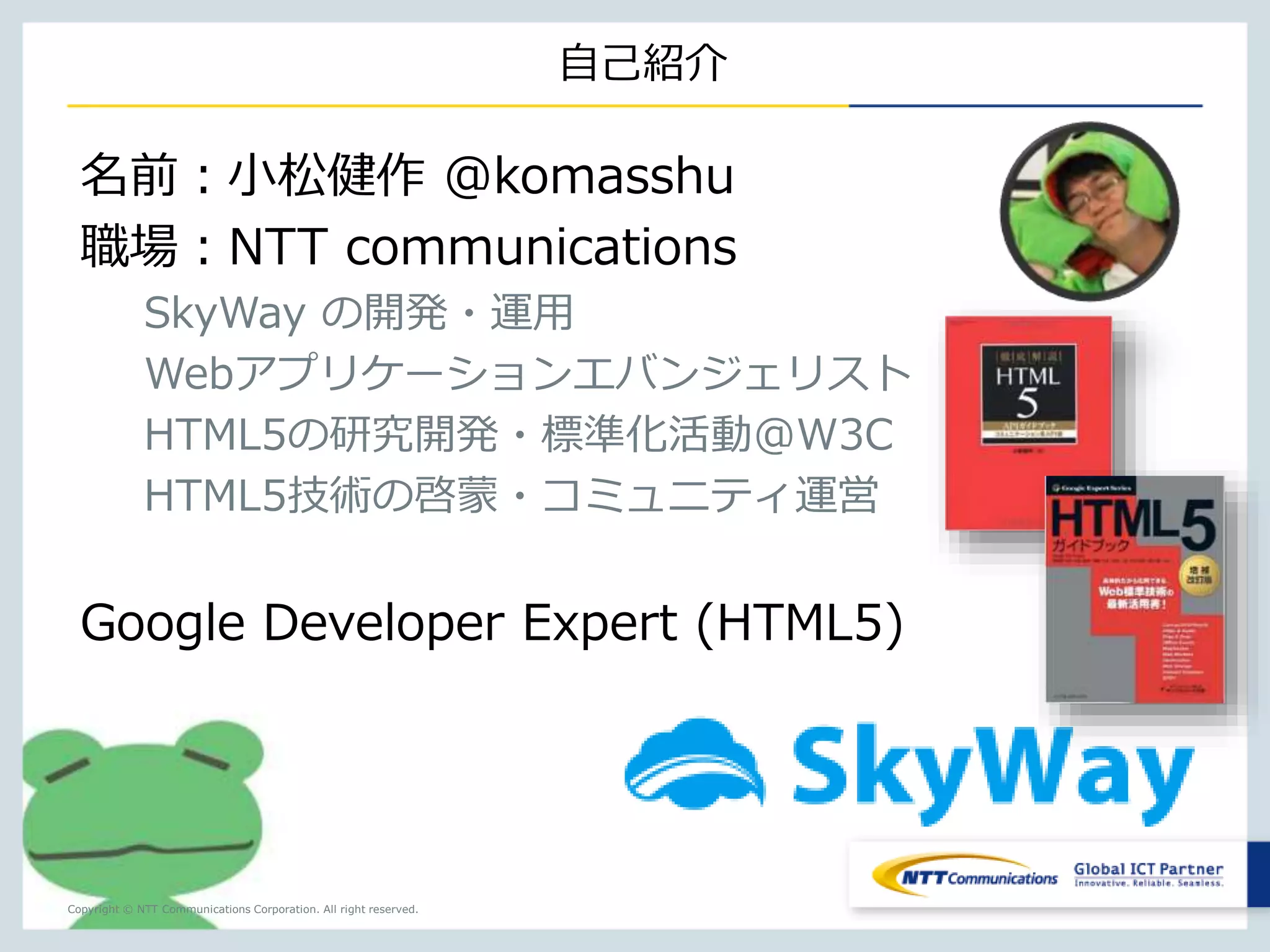 Copyright © NTT Communications Corporation. All right reserved. 
自己紹介 
小松健作（@komasshu） 
SkyWay の開発・運用 
HTML5の研究開発・標準化活動@W3C 
HTML5技術の啓蒙・コミュニティ運営 
Google Developer Expert (HTML5) 
NTTコミュニケーションズ 
Webアプリケーションエバンジェリスト 
 