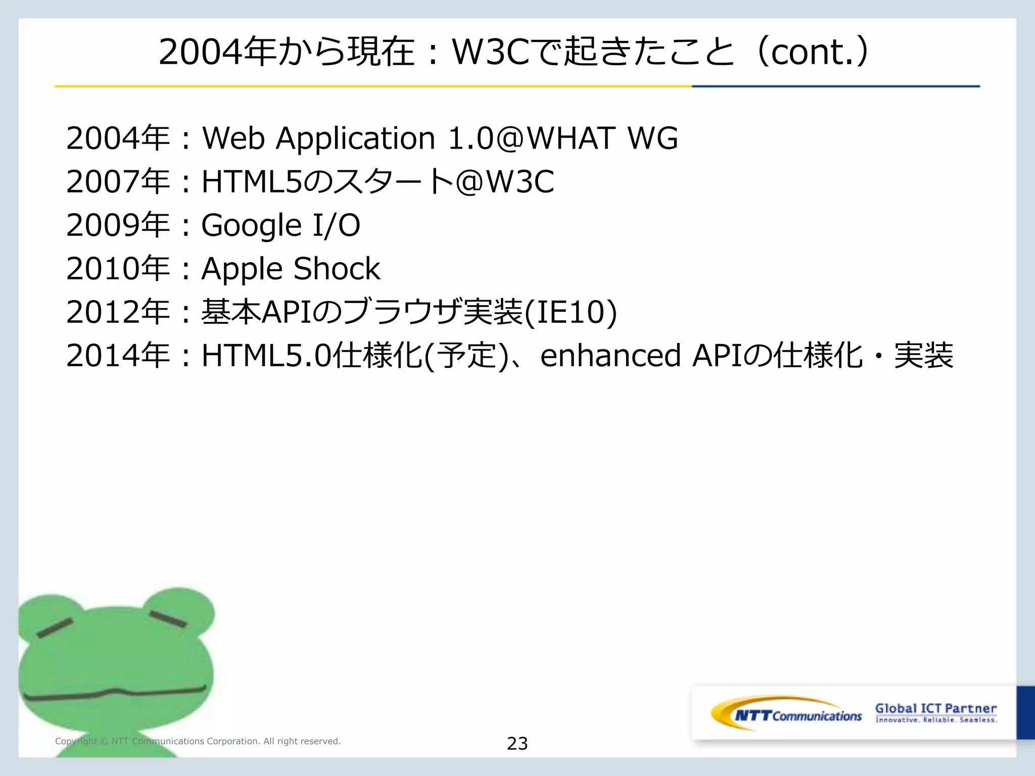 通信レイヤにフォーカスすると 
Copyright © NTT Communications Corporation. All right reserved. 
23 
2004年 
2009年 
2014年 
HTTP/1.1 
WebSocket 
(双方向通信） 
AppCache 
WebStorage 
IndexedDatabase 
Service Worker 
WebRTC 
(p2p, Media 
Stream） 
ダウンロードのみ 
オフラインではNG 
通信の多様化オフライン対応 
 