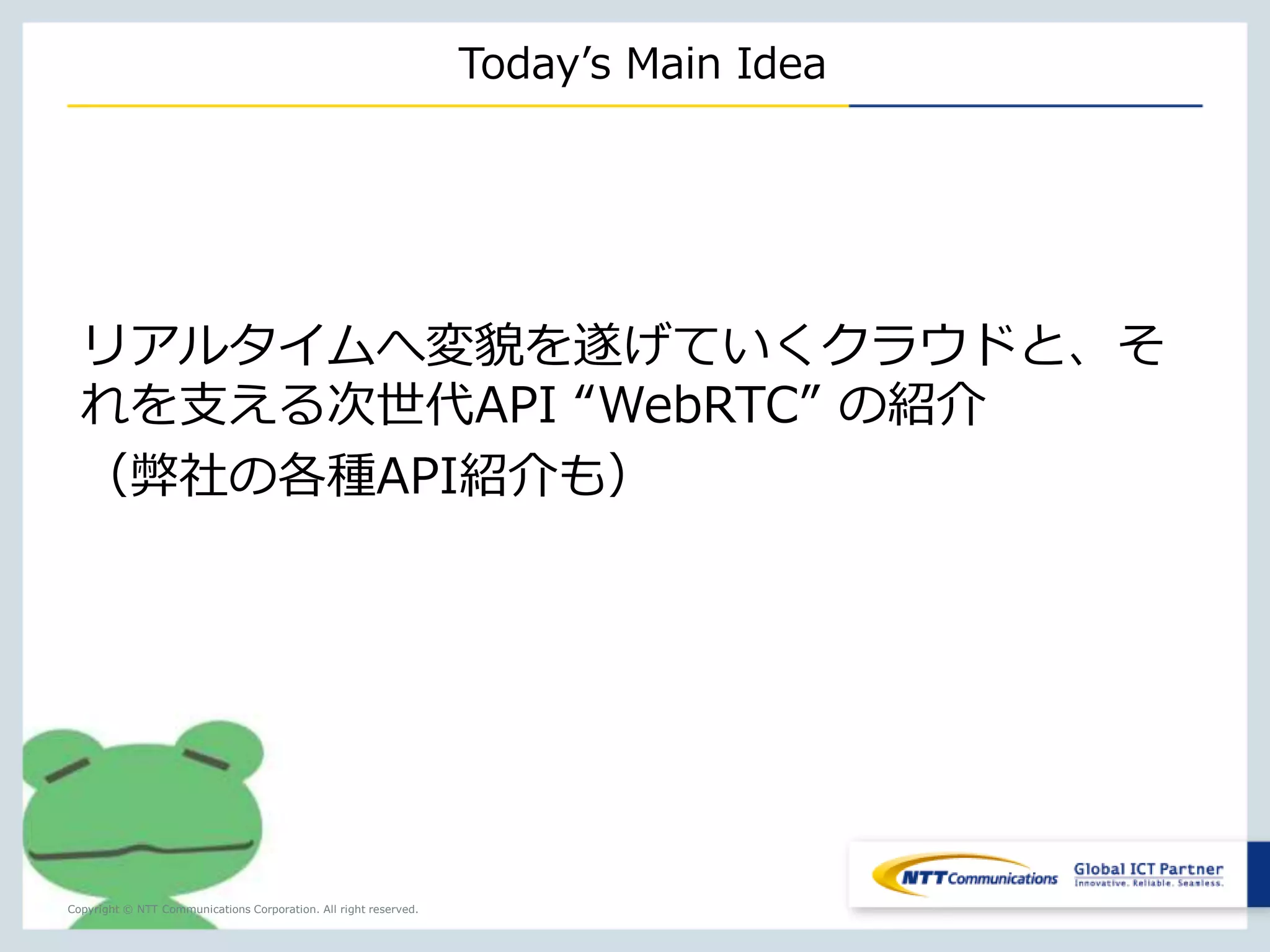 Copyright © NTT Communications Corporation. All right reserved. 
Today’s Main Idea 
リアルタイムへ変貌を遂げていくクラウドと、そ 
れを支える次世代API “WebRTC” の紹介 
（弊社の各種API紹介も） 
 