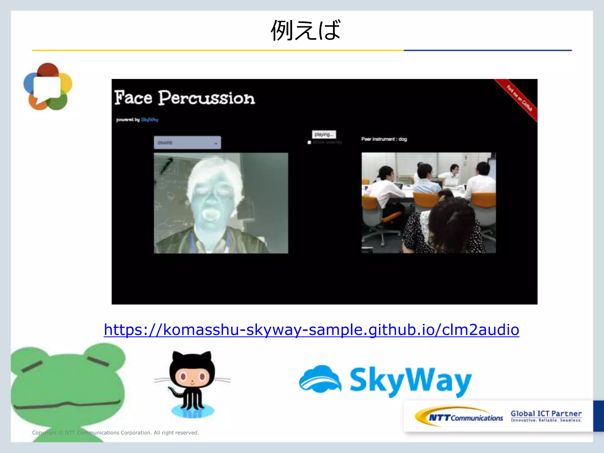 SkyWayのシグナリングAPIとライブラリが複雑な処理を担うので、 
開発者は簡単にWebRTC利用アプリを開発できる。 
Copyright © NTT Communications Corporation. All right reserved. 
SkyWayの特徴 
36 
STUN 
API 
Signaling 
API STUN 
API 
ライブラリライブラリ 
APIとライブ 
ラリが複雑な 
処理を担う 
 