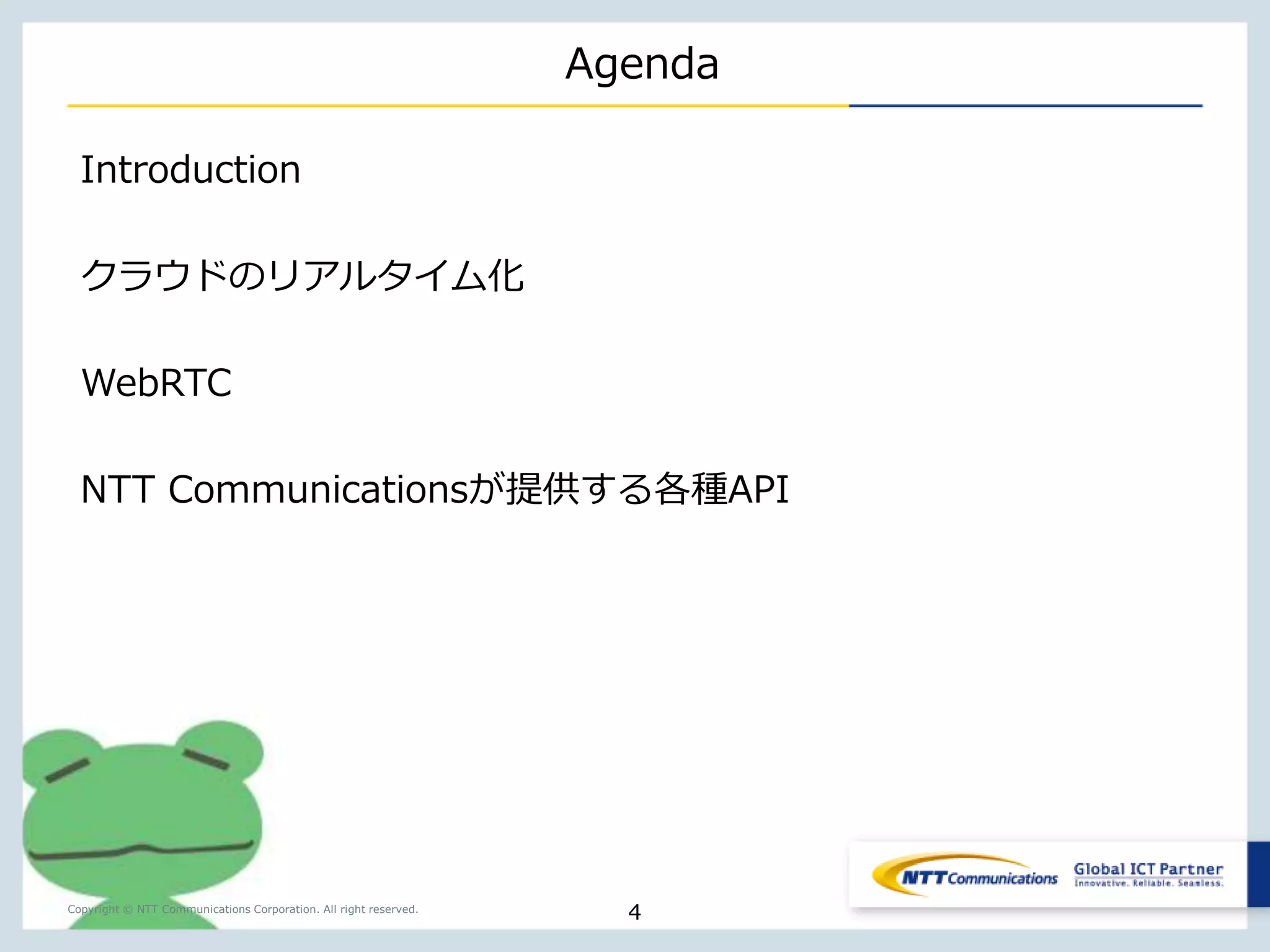 Copyright © NTT Communications Corporation. All right reserved. 
Agenda 
Introduction 
HTML5 
WebRTCとは？ 
WebRTCを容易に。SkyWay 
想定ケーススタディ（Demo） 
NTT Communications が提供するAPIサービス 
4 
 