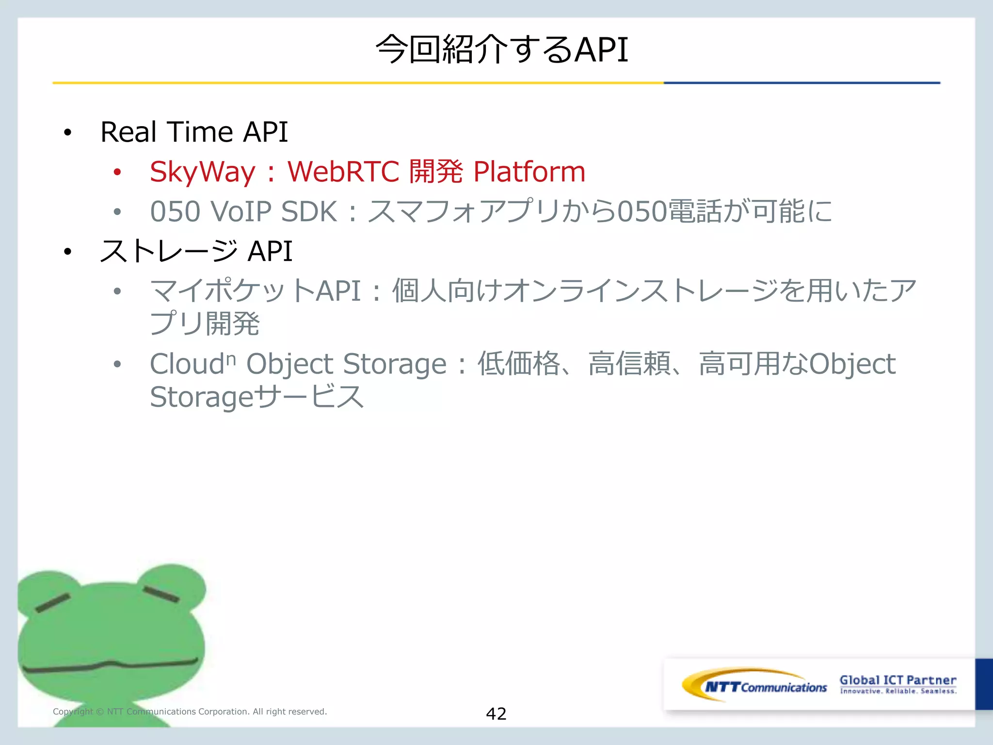 WebRTCが変えるビジネス/ライフスタイル 
WebRTCにより広がるビデオカンファレンス 
Copyright © NTT Communications Corporation. All right reserved. 
既存のビデオ 
カンファレンス 
ユースケース 
ユースケース 
42 
 