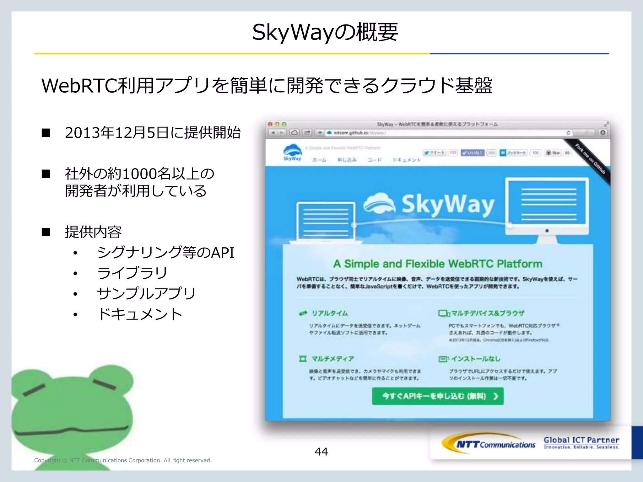Copyright © NTT Communications Corporation. All right reserved. 
Agenda 
Introduction 
HTML5 
WebRTCとは？ 
WebRTCを容易に。SkyWay 
想定ケーススタディ（Demo） 
NTT Communications が提供するAPIサービス 
44 
 