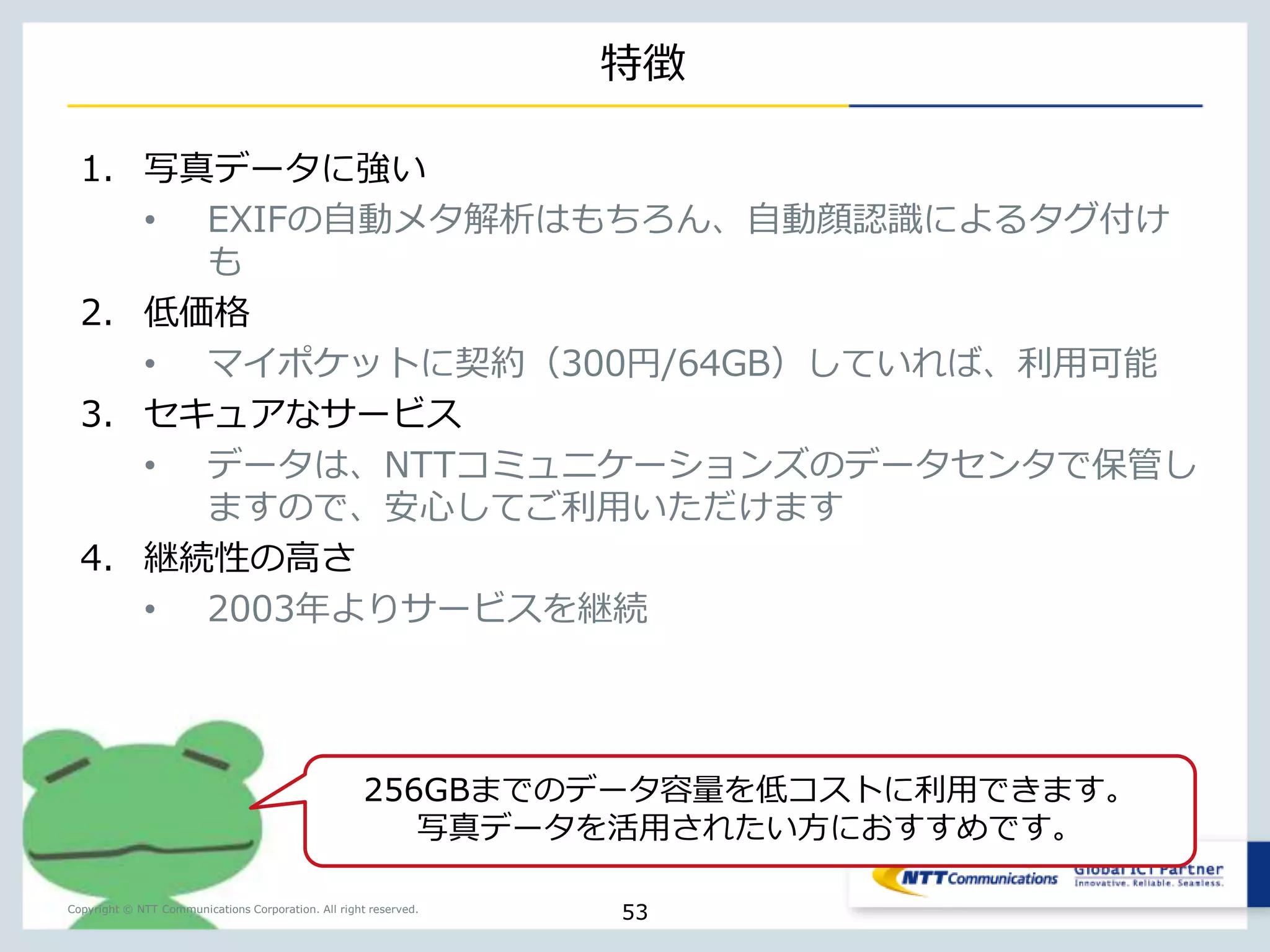 Cloudn Object Storage 
http://www.ntt.com/cloudn/data/storage.html 
3分散のスケーラブルな冗長化、Amazon S3互換APIで容 
易な開発が可能です。データ転送量の課金が無いため、価 
Copyright © NTT Communications Corporation. All right reserved. 
格見積が容易なのも魅力。 
53 
 