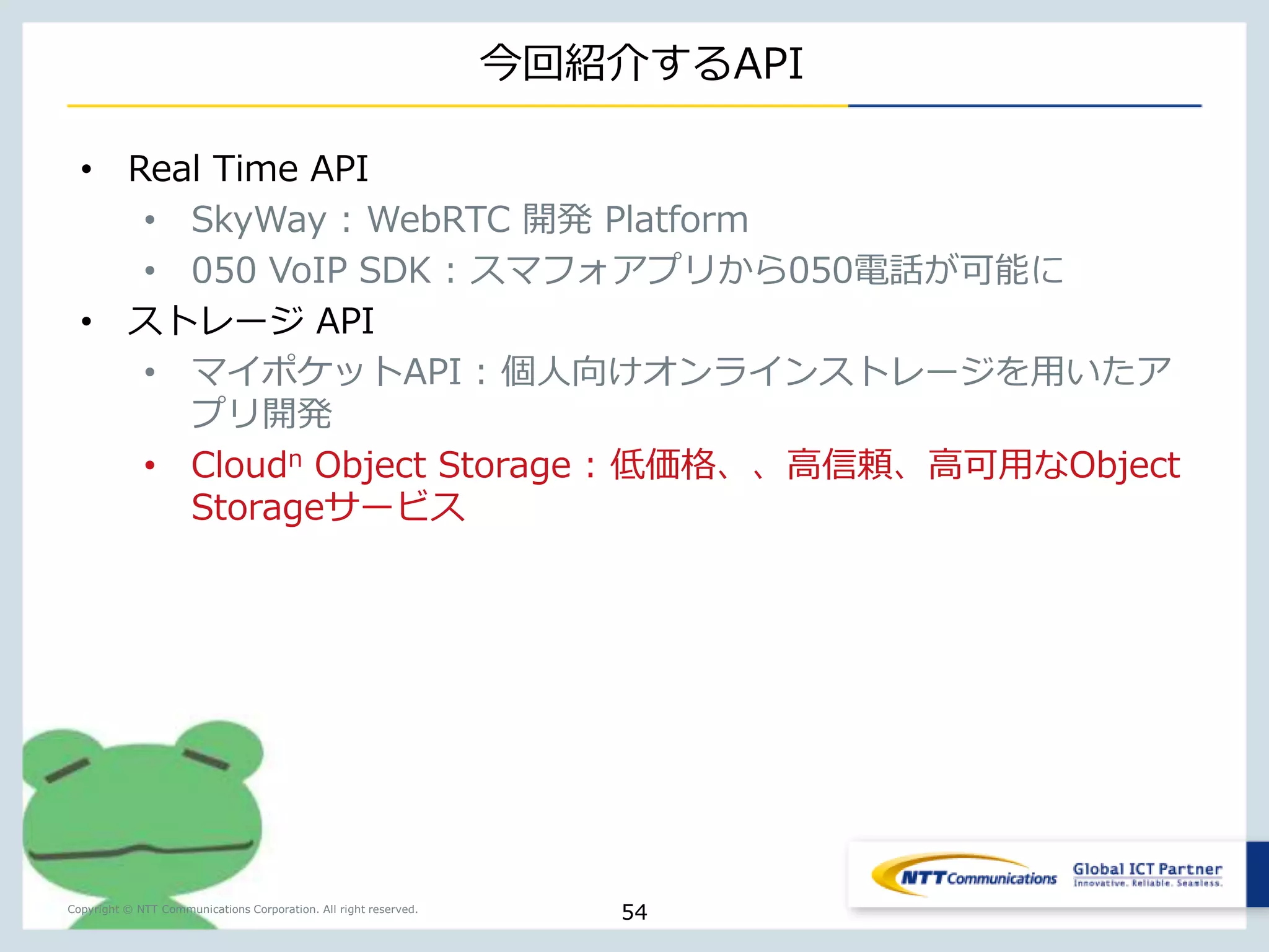 Object Storageの拡張性・堅牢性はそのままに、 
受付で無料チケット（12,000円分）を配布しております！！ 
Copyright © NTT Communications Corporation. All right reserved. 
特徴 
1. 大容量データを低価格で保管可能 
• 9.03円/GB(税込9.288円/GB)からの料金設定。データ転送量 
の課金もないため、見積も容易。 
2. 99.999999999％の高い堅牢性による高信頼のストレージ 
• 複数データセンタにまたがった3分散のデータ保管による冗長 
化を実現。 
3. 容量上限を気にせずにスケーラブルに大容量データを保管可能 
• データ容量制限はありません。 
4. REST API 対応(Amazon S3 互換) 
• 既存のライブラリを利用した、容易なアプリケーション開発が 
可能。 
トラフィックを気にしない利用が可能です。 
是非お試しを！！ 
54 
 