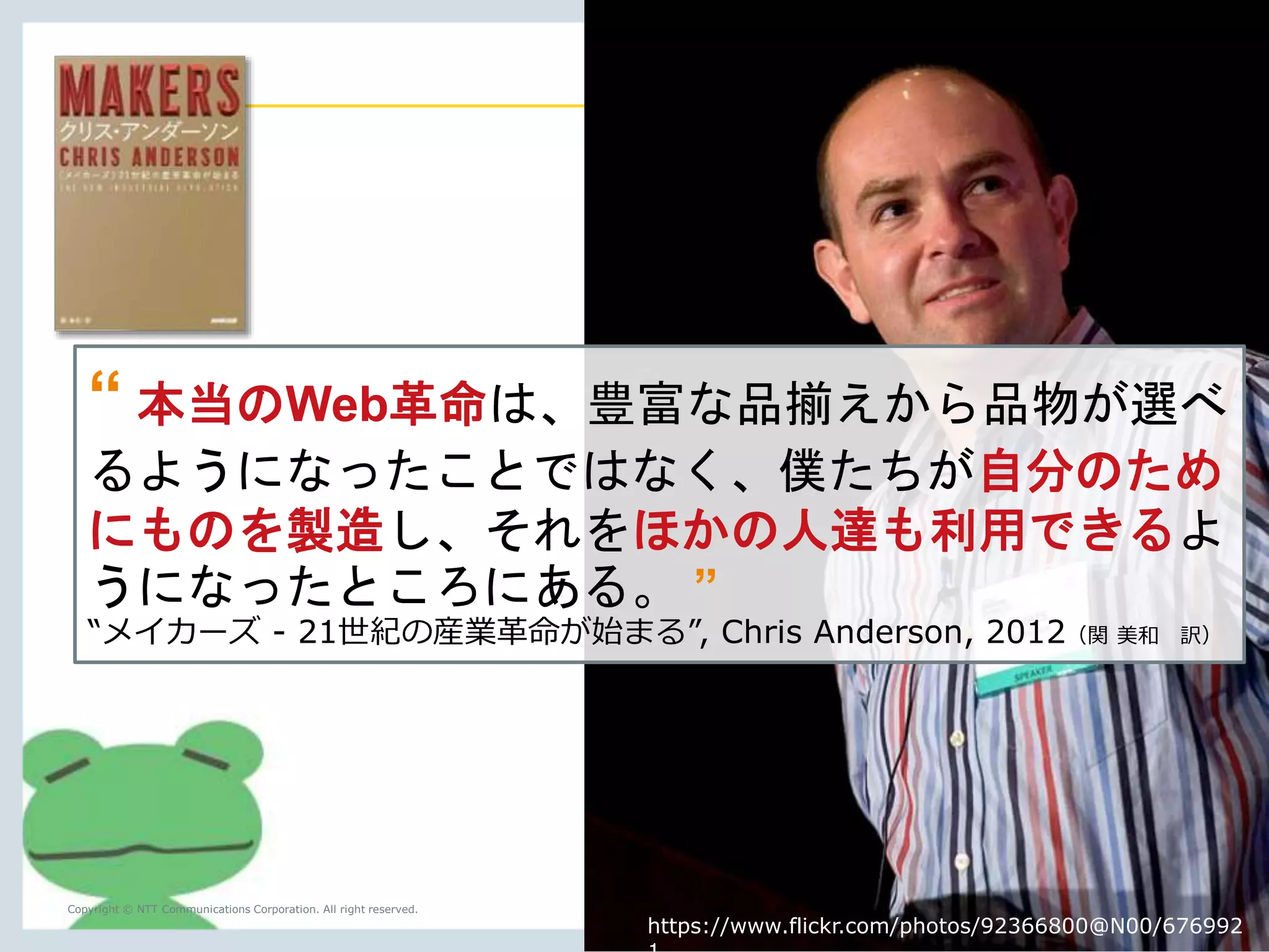 “ The real Web revolution was not that 
we could just buy more stuff with 
greater choice, but make our own stuff 
that others could consume. ” 
“Makers: The New Industrial Revolution”, Chris Anderson, 2012 
Copyright © NTT Communications Corporation. All right reserved. 7 
https://www.flickr.com/photos/92366800@N00/676992 
1 
 