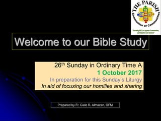 Welcome to our Bible Study
26th Sunday in Ordinary Time A
1 October 2017
In preparation for this Sunday’s Liturgy
In aid of focusing our homilies and sharing
Prepared by Fr. Cielo R. Almazan, OFM
 