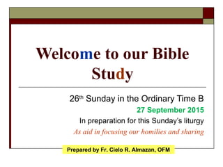 Welcome to our Bible
Study
26th
Sunday in the Ordinary Time B
27 September 2015
In preparation for this Sunday’s liturgy
As aid in focusing our homilies and sharing
Prepared by Fr. Cielo R. Almazan, OFM
 