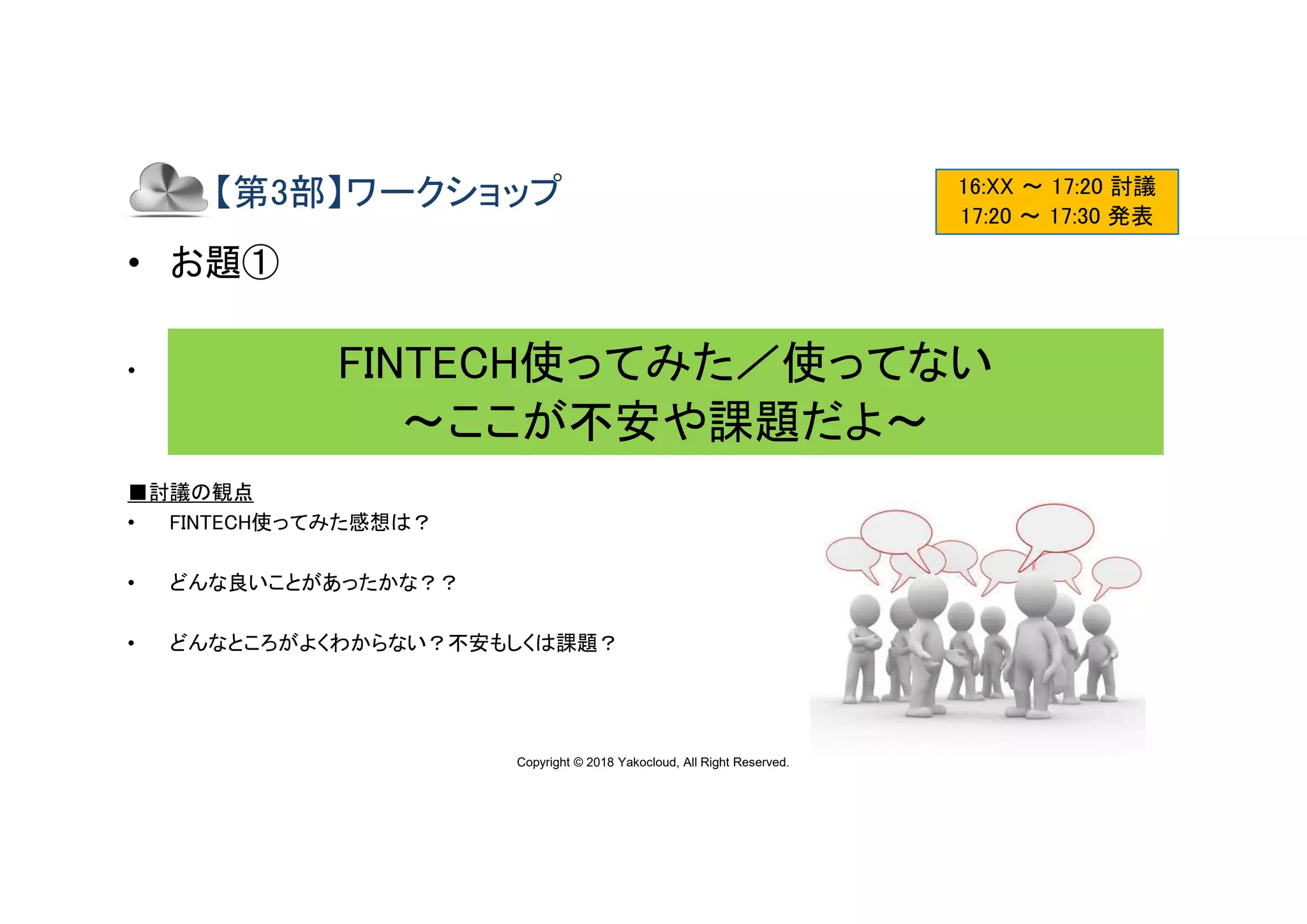 Copyright © 2018 Yakocloud, All Right Reserved.
【第3部】ワークショップ
• お題①
• チームメンバーで以下のような視点でディスカッション後、発表して下さい。
■討議の観点
• FINTECH使ってみた感想は？
• どんな良いことがあったかな？？
• どんなところがよくわからない？不安もしくは課題？
16:XX ～ 17:20 討議
17:20 ～ 17:30 発表
FINTECH使ってみた／使ってない
〜ここが不安や課題だよ〜
 
