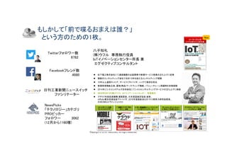 Copyright © 2018 Yakocloud, All Right Reserved.
もしかして「前で喋るおまえは誰？」
という方のための1枚。
l 松下電工株式会社にて通信機器の企
画
開発や新規サービス事業の立ち上げに従事
l 複数のコンサルティング会社で合計15年を超えるコンサルティング経験
l 10年以上通信キャリア、サービスプロバイダ、ハイテク業
界
を担当
l 新規事業戦
略
立案、顧客/商品/マーケティング戦
略
、バリューチェーン再編等を多数経験
l 2014年にシスコシステムズ合同会社にてシスココンサルティングサービスの立ち上げに参
画
l 2016年4月1日(株)ウフル IoTイノベーションセンター 所長就任
l クラウド利
用
促進機構 運営委員、日本英語検定協会
理
事、
mRuby普及促進協会アドバイザ、2016年度経
産
省ものづくり競争力研究会委員、
日本OMGエヴァンジェリスト
W ireless W ire N ew s
⽇ 本のI oTを変える9 9 ⼈
⽇ 刊⼯ 業新聞社ニュ ースイ ッ チ
I oTのフ ァ シリ テータ ー
2 0 1 2 年1 1 ⽉ 出版
モバイ ルク ラ ウド
「 図解ク ラ ウド 早わ
かり 」 出版
ビ ジネスノ マド ジャ ーナル
イ ンタ ビュ ー記事
l 松下電工株式会社にて通信機器の企
画
開発や新規サービス事業の立ち上げに従事
l 複数のコンサルティング会社で合計15年を超えるコンサルティング経験
l 10年以上通信キャリア、サービスプロバイダ、ハイテク業
界
を担当
l 新規事業戦
略
立案、顧客/商品/マーケティング戦
略
、バリューチェーン再編等を多数経験
l 2014年にシスコシステムズ合同会社にてシスココンサルティングサービスの立ち上げに参
画
l 2016年4月1日(株)ウフル IoTイノベーションセンター 所長就任
l クラウド利
用
促進機構 運営委員、日本英語検定協会
理
事、
mRuby普及促進協会アドバイザ、2016年度経
産
省ものづくり競争力研究会委員、
日本OMGエヴァンジェリスト
W ireless W ire N ew s
⽇ 本のI oTを変える9 9 ⼈
⽇ 刊⼯ 業新聞社ニュ ースイ ッ チ
I oTのフ ァ シリ テータ ー
2 0 1 2 年1 1 ⽉ 出版
モバイ ルク ラ ウド
「 図解ク ラ ウド 早わ
かり 」 出版
ビ ジネスノ マド ジャ ーナル
イ ンタ ビュ ー記事
Twitterフォロワー数
8782
Facebookフレンド数
4980
NewsPicks
「テクノロジー」カテゴリ
PROピッカー
フォロワー 3062
(12月から1160増)
日刊工業新聞ニュースイッチ
ファシリテーター
八子知礼
(株)ウフル 専務執行役員
IoTイノベーションセンター所長 兼
エグゼクティブコンサルタント
2017年10月出版
IoTが全部わかる教科書
NewNew
 