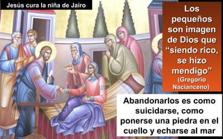 Abandonarlos es como
suicidarse, como
ponerse una piedra en el
cuello y echarse al mar
LosLos
pequeñospequeños
son imagenson imagen
de Dios quede Dios que
“siendo rico,“siendo rico,
se hizose hizo
mendigo”mendigo”
(Gregorio(Gregorio
Nacianceno)Nacianceno)
Jesús cura la niña de JairoJesús cura la niña de Jairo
 
