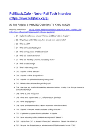 FullStack.Cafe - Never Fail Tech Interview
(https://www.fullstack.cafe)
26 Top Angular 8 Interview Questions To Know in 2020
Originally published on 26 Top Angular 8 Interview Questions To Know in 2020 | FullStack.Cafe
(https://www.fullstack.cafeblogangular-8-interview-questions)
Q1 : Explain the difference between Promise and Observable in Angular?
Q2 : Why should ngOnInit be used, if we already have a constructor?
Q3 : What is AOT?
Q4 : What is the use of codelyzer?
Q5 : What is the purpose of Wildcard route?
Q6 : What are custom elements?
Q7 : What are the utility functions provided by RxJS?
Q8 : What is subscribing?
Q9 : What's new in Angular 8?
Q10 : Angular 8: What is Bazel?
Q11 : Angular 8: What is Angular Ivy?
Q12 : Angular 8: Explain Lazy Loading in Angular 8?
Q13 : How to detect a route change in Angular?
Q14 : Are there any pros/cons (especially performance-wise) in using local storage to replace
cookie functionality?
Q15 : What is Zone in Angular?
Q16 : What does a just-in-time (JIT) compiler do (in general)?
Q17 : What is ngUpgrage?
Q18 : What is incremental DOM? How is it different from virtual DOM?
Q19 : Angular 8: Why we should use Bazel for Angular builds?
Q20 : Explain the purpose of Service Workers in Angular
Q21 : What is the Angular equivalent to an AngularJS "$watch"?
Q22 : Just-in-Time (JiT) vs Ahead-of-Time (AoT) compilation. Explain the difference.
Q23 : Why did the Google team go with incremental DOM instead of virtual DOM?
 