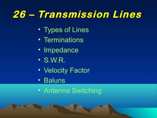 • Types of Lines
• Terminations
• Impedance
• S.W.R.
• Velocity Factor
• Baluns
• Antenna Switching
26 – Transmission Lines26 – Transmission Lines
 