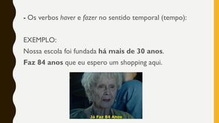 - Os verbos haver e fazer no sentido temporal (tempo):
EXEMPLO:
Nossa escola foi fundada há mais de 30 anos.
Faz 84 anos que eu espero um shopping aqui.
 