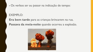 - Os verbos ser ou passar na indicação de tempo:
EXEMPLO:
Era bem tarde para as crianças brincarem na rua.
Passava da meia-noite quando ocorreu a explosão.
 