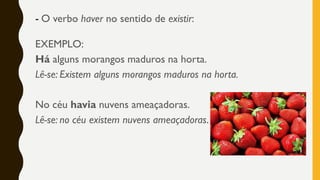 - O verbo haver no sentido de existir:
EXEMPLO:
Há alguns morangos maduros na horta.
Lê-se: Existem alguns morangos maduros na horta.
No céu havia nuvens ameaçadoras.
Lê-se: no céu existem nuvens ameaçadoras.
 